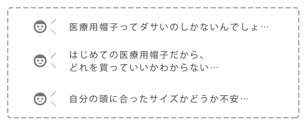 医療用帽子ってダサいのしかないんでしょ…。はじめての医療用帽子だから、どれを買っていいかわからない…。自分の頭に合ったサイズかどうか不安…。