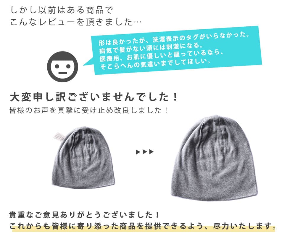 しかし以前はある商品でこんなレビューを頂きました…形は良かったが、洗濯表示のタグがいらなかった。病気で髪がない頭には刺激になる。大変申し訳ございませんでした。皆様のお声を真摯に受け止め改良しました。貴重なご意見ありがとうございました。これからも皆様に寄り添った商品を提供できるよう、尽力いたします。