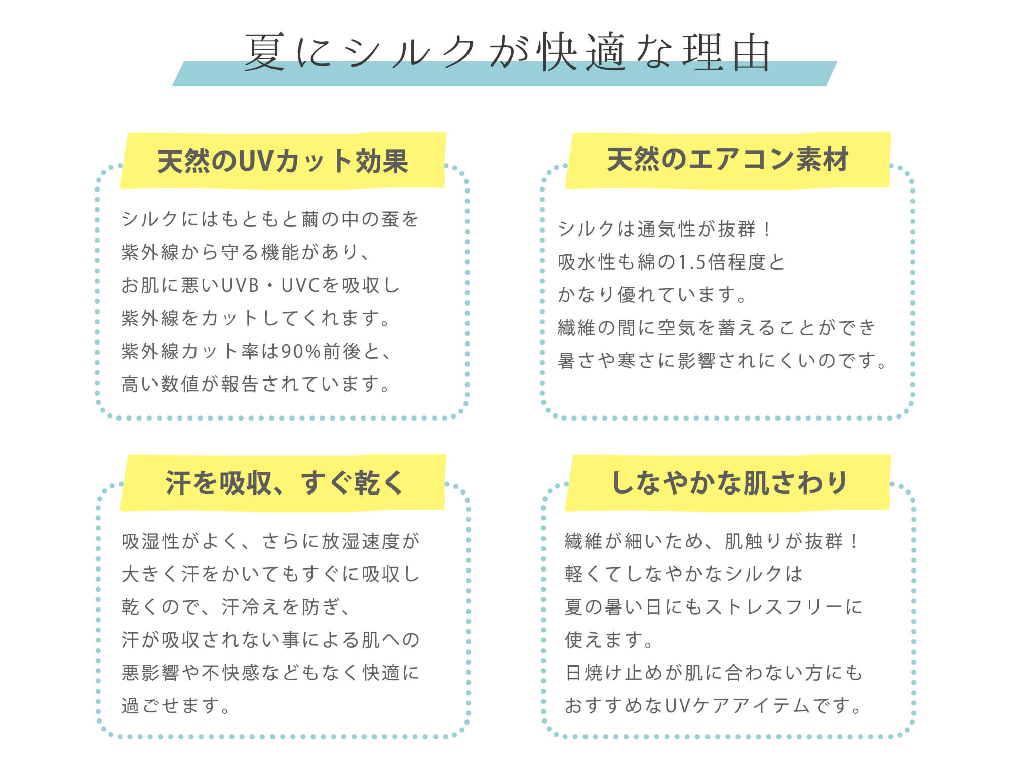 夏にシルクが快適な理由。・天然のUVカット効果　繭の中の蚕を紫外線から守るように紫外線機能があります。お肌に悪いUVB・UVCを吸収して紫外線をカットし、なんと90％前後もの紫外線を防いでくれるという結果が出ているのです。・天然のエアコン素材　シルクは吸湿性と放湿性に優れて、通気性が抜群！吸水性も綿の1.5倍程度とかなり優れています。繊維の間に空気を蓄えておくことができ暑さや寒さに影響されにくいです。　・汗を吸収、すぐ乾く　吸湿性がよく、さらに放湿速度が多く￥効く汗をかいてもすぐに吸収し乾くので、汗冷えを防ぎ、汗が吸収されない事による肌への悪影響や不快感などもなく快適に過ごせます。　・しなやかな肌さわり　繊維が細いため、肌さわりが抜群！軽くてしなやかなシルクは夏の暑い日にもストレスフリーに使えます。日焼け止めが肌に合わない方にもおすすめなUVケアアイテムです。