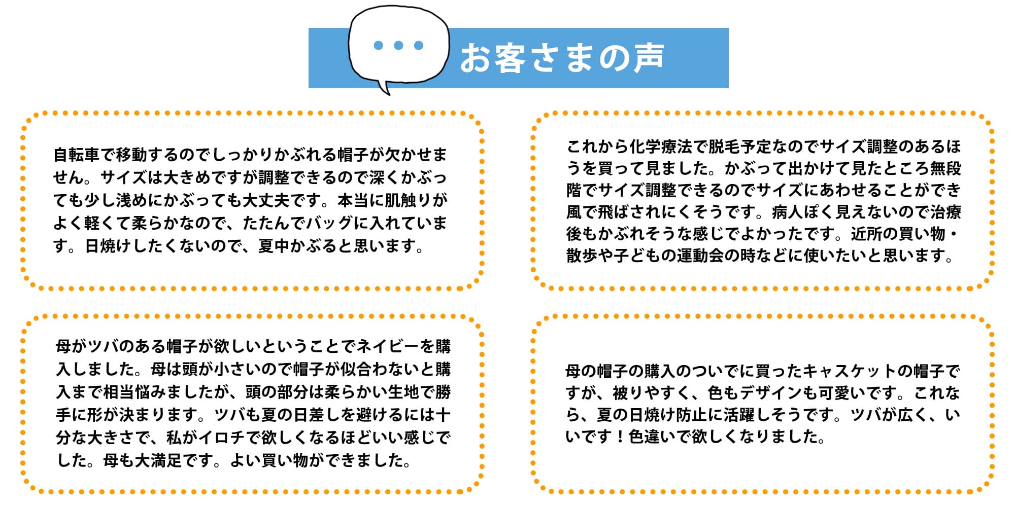 お客様の声「自転車で移動するのでしっかりかぶれる帽子が欠かせません。サイズは大きめですが調整できるので深くかぶっても少し浅めにかぶっても大丈夫です。本当に肌触りがよく軽くて柔らかなので、たたんでバッグに入れています。日焼けしたくないので、夏中かぶると思います。」「これから化学療法で脱毛予定なのでサイズ調整のあるほうを買ってみました。かぶって出かけて見たところ無段階でサイズ調整できるのでサイズに合わせることができ風で飛ばされにくそうです。病人ぽく見えないので治療後もかぶれそうな感じでよかったです。近所の買い物・散歩や子どもの運動会の時などに使いたいと思います。」「母がツバのある帽子が欲しいということでネイビーを購入しました。母は顎が小さいので帽子が似合わないと購入まで相当悩みましたが、頭の部分は柔らかい生地で勝手に形が決まります。ツバも夏の日差しを避けるには十分な大きさで、私が色違いで欲しくなるほどいい感じでした。母も大満足です。よい買い物ができました。」「母の帽子の購入のついでに買ったキャスケットの帽子ですが、かぶりやすく、色もデザインも可愛いです。これなら、夏の日焼け防止に活躍しそうです。ツバが広く、いいです！色違いで欲しくなりました。」