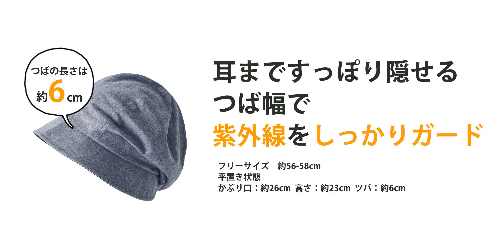 「つばの長さは約6cm」耳まですっぽり隠せるつば幅で紫外線をしっかりガード　フリーサイズ 約56-58cm、平置き状態、かぶり口：約26cm 高さ：約23cm ツバ：約6cm