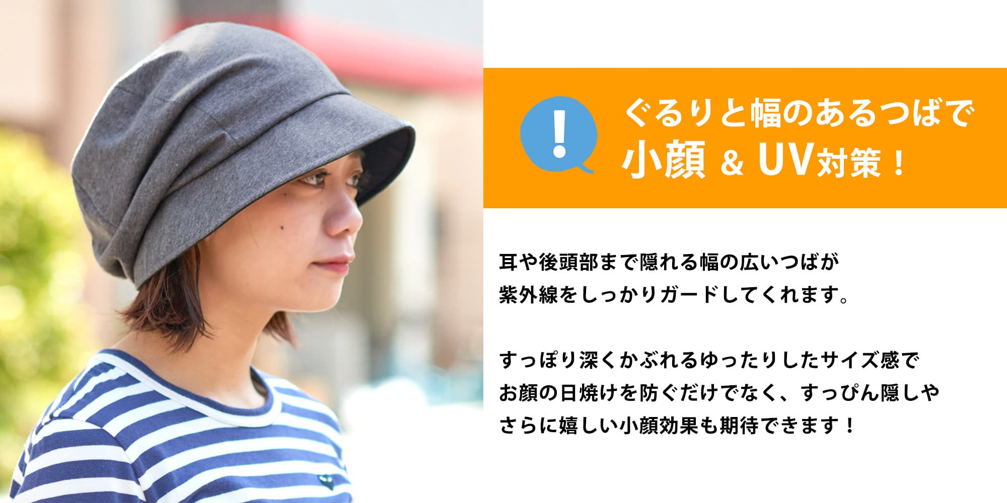 ぐるりと幅のあるつばで小顔＆UV対策！耳や後頭部まで隠れる幅の広いつばが紫外線をしっかりガードしてくれます。すっぽり深くかぶれるゆったりしたサイズ感でお顔の日焼けを防ぐだけでなく、すっぴん隠しやさらに嬉しい小顔効果も期待できます！