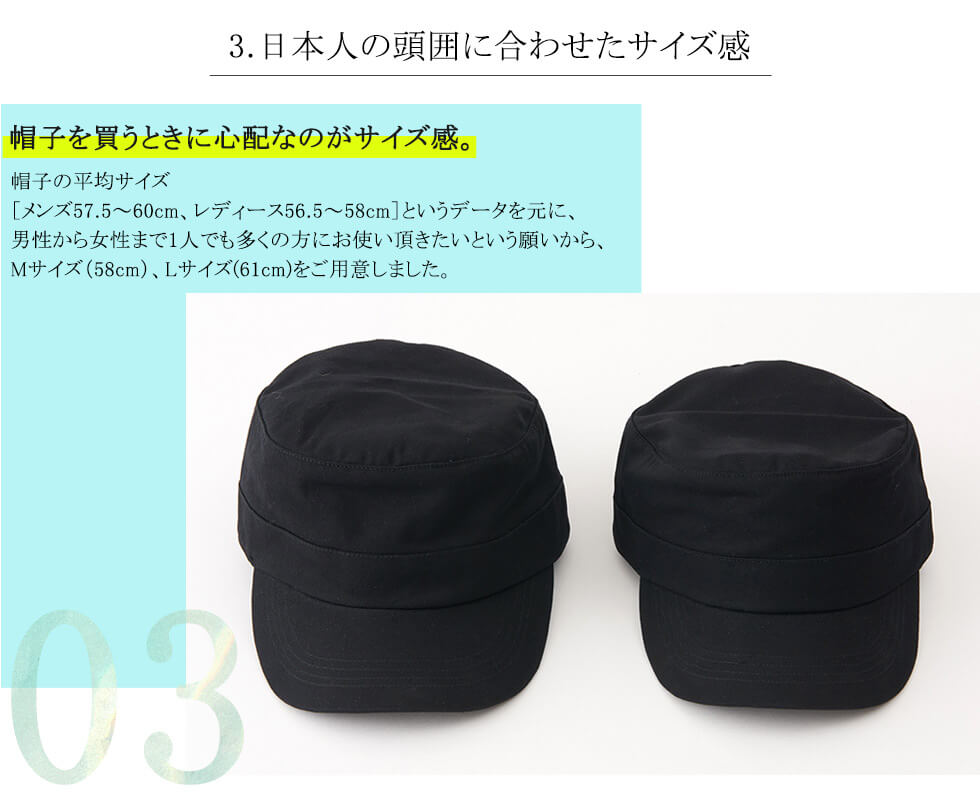 3.日本人の頭囲に合わせたサイズ感　帽子を買うときに心配なのがサイズ感。帽子の平均サイズ「メンズ57.5～60cm、レディース56.5～58cm」というデータを元に、男性から女性まで1人でも多くの方にお使い頂きたいという願いから、Mサイズ（58cm）、Lサイズ（61cm）をご用意しました。