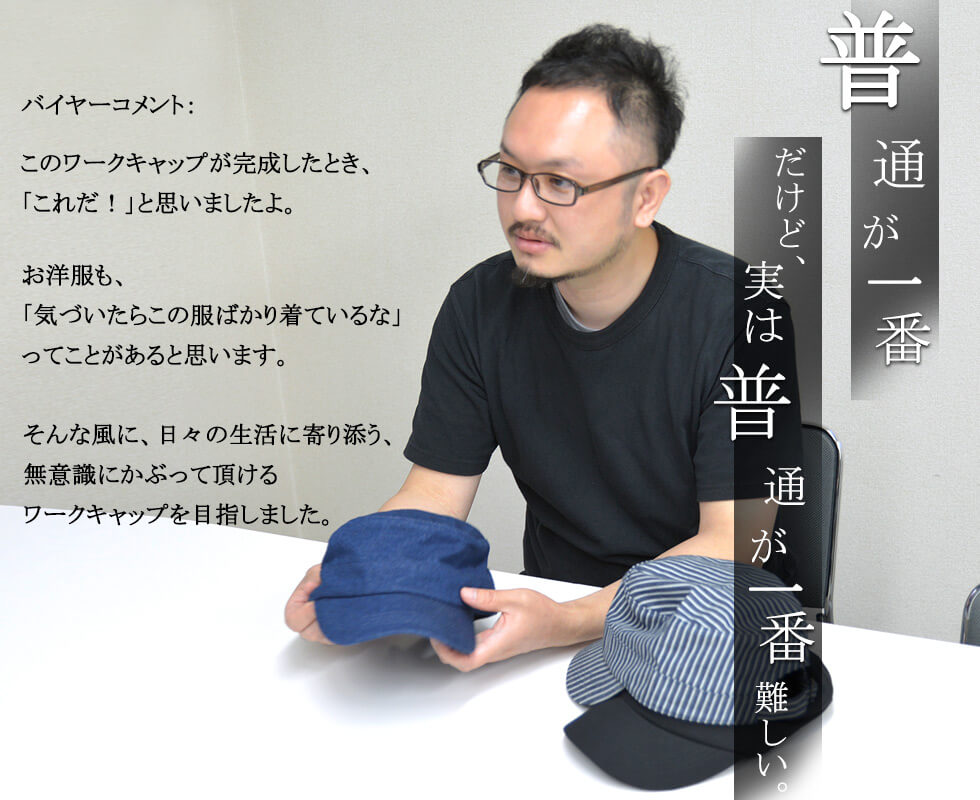 バイヤーコメント「普通が一番。だけど、実は普通が一番難しい」このワークキャップが完成したとき、「これだ！」と思いましたよ。お洋服も、「気づいたらこの服ばかり着ているな」ってことがあると思います。そんな風に、日々の生活に寄り添う、無意識にかぶって頂けるワークキャップを目指しました。